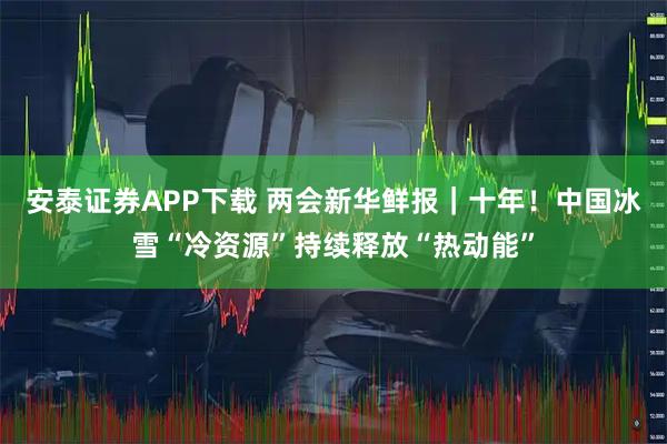 安泰证券APP下载 两会新华鲜报｜十年！中国冰雪“冷资源”持续释放“热动能”