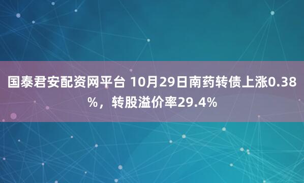 国泰君安配资网平台 10月29日南药转债上涨0.38%，转股溢价率29.4%