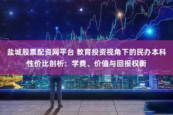 盐城股票配资网平台 教育投资视角下的民办本科性价比剖析：学费、价值与回报权衡